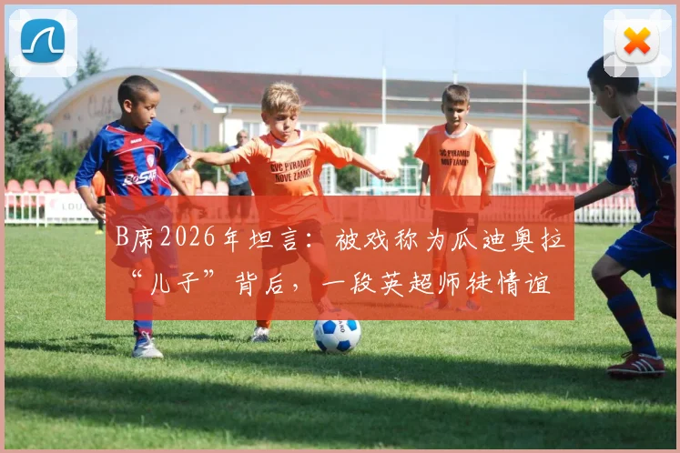B席2026年坦言：被戏称为瓜迪奥拉“儿子”背后，一段英超师徒情谊的真实故事
