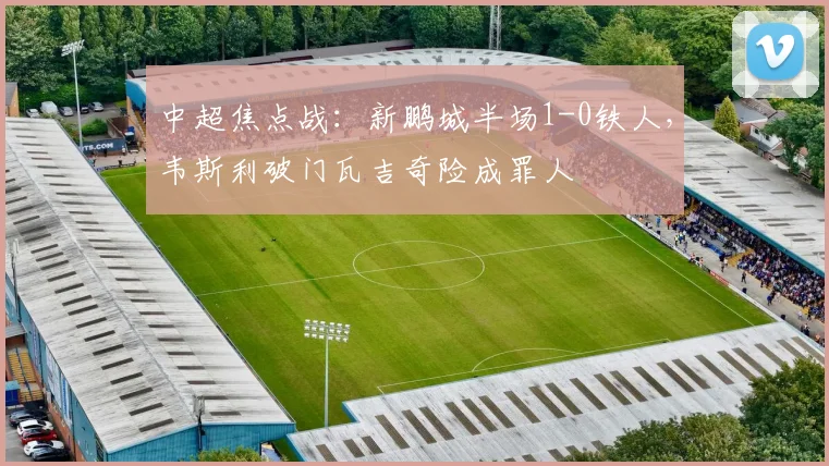 中超焦点战：新鹏城半场1-0铁人，韦斯利破门瓦吉奇险成罪人
