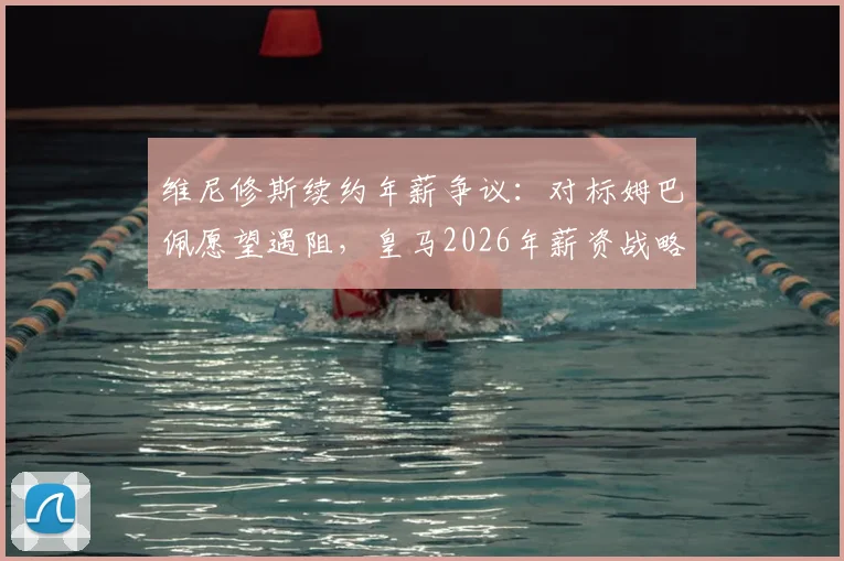 维尼修斯续约年薪争议：对标姆巴佩愿望遇阻，皇马2026年薪资战略面临关键抉择
