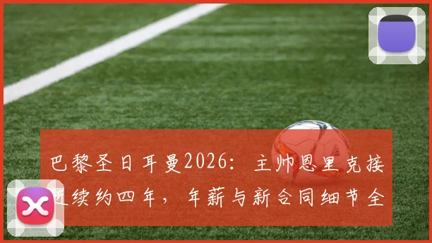 巴黎圣日耳曼2026:主帅恩里克接近续约四年,年薪与新合同细节全解析