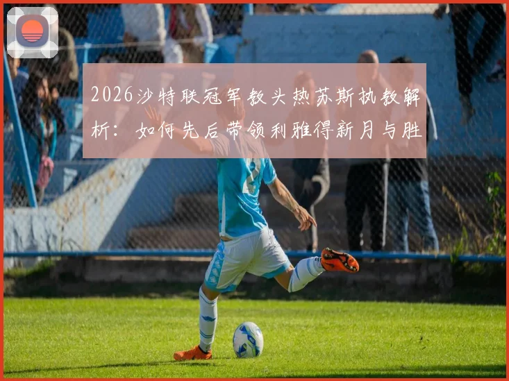 2026沙特联冠军教头热苏斯执教解析:如何先后带领利雅得新月与胜利登顶,生涯6冠秘诀何在