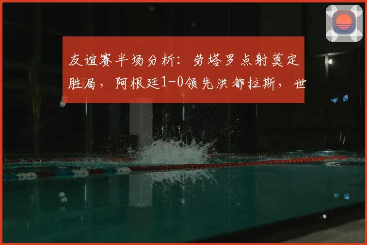 友谊赛半场分析：劳塔罗点射奠定胜局，阿根廷1-0领先洪都拉斯，世界杯前景展望