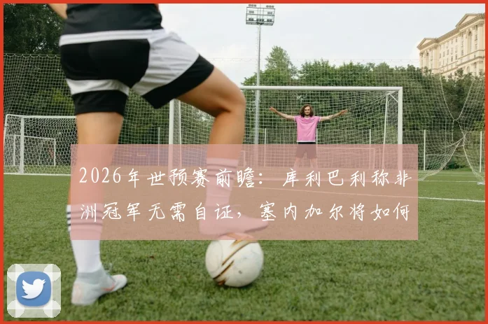 2026年世预赛前瞻：库利巴利称非洲冠军无需自证，塞内加尔将如何全力挑战法国队？