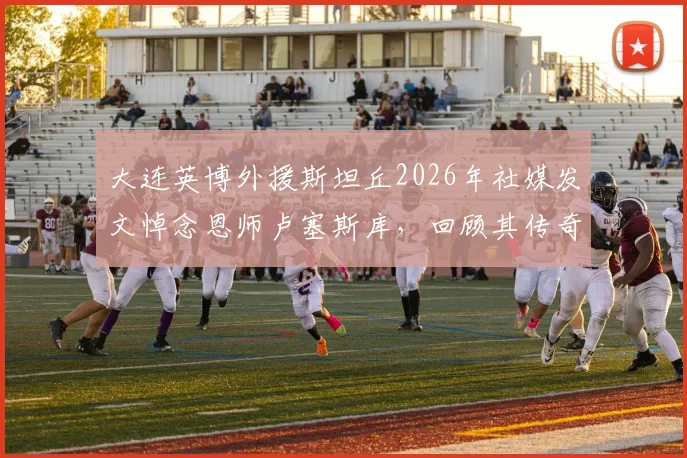 大连英博外援斯坦丘2026年社媒发文悼念恩师卢塞斯库，回顾其传奇教练生涯与影响