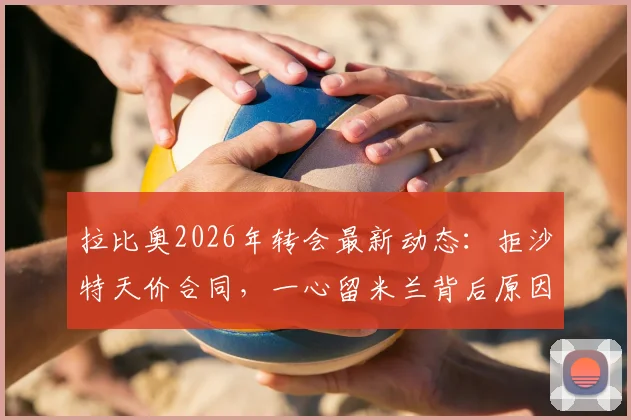 拉比奥2026年转会最新动态：拒沙特天价合同，一心留米兰背后原因剖析，尤文未来计划解读