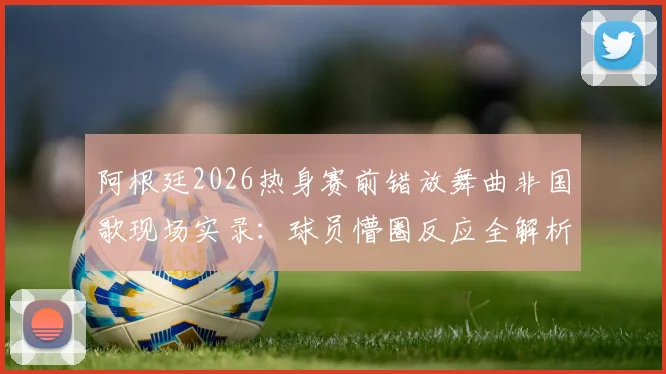 阿根廷2026热身赛前错放舞曲非国歌现场实录:球员懵圈反应全解析,赛前流程乌龙事件深度回顾