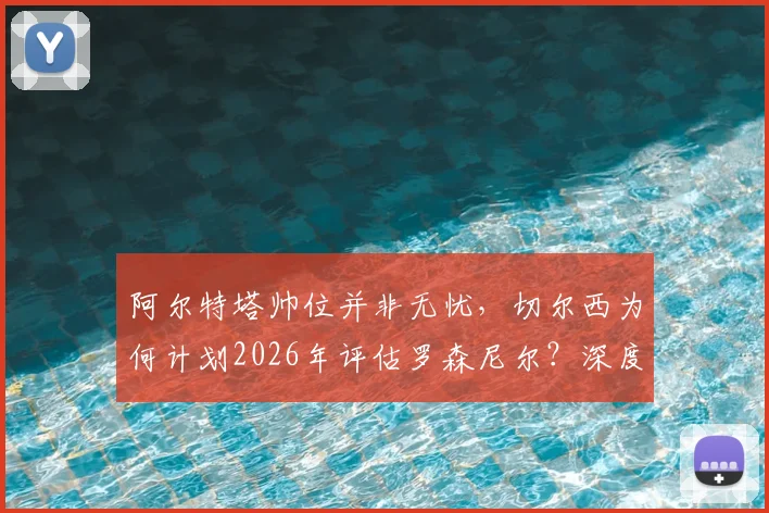 阿尔特塔帅位并非无忧，切尔西为何计划2026年评估罗森尼尔？深度解析两大豪门教练未来