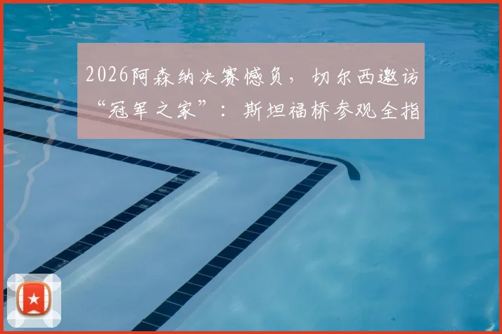 2026阿森纳决赛憾负,切尔西邀访“冠军之家”:斯坦福桥参观全指南与北伦敦德比恩怨解读