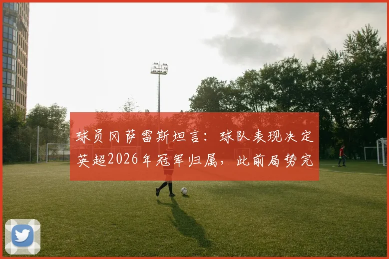 球员冈萨雷斯坦言:球队表现决定英超2026年冠军归属,此前局势完全不同