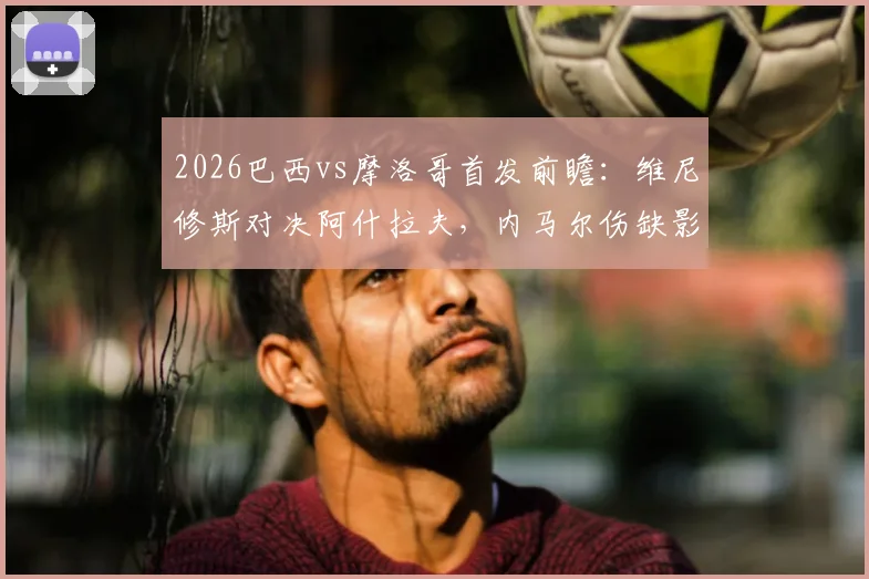 2026巴西vs摩洛哥首发前瞻:维尼修斯对决阿什拉夫,内马尔伤缺影响几何?附历史交锋与战术解析