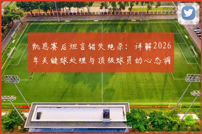 凯恩赛后坦言错失绝杀:详解2026年关键球处理与顶级球员的心态调整之道