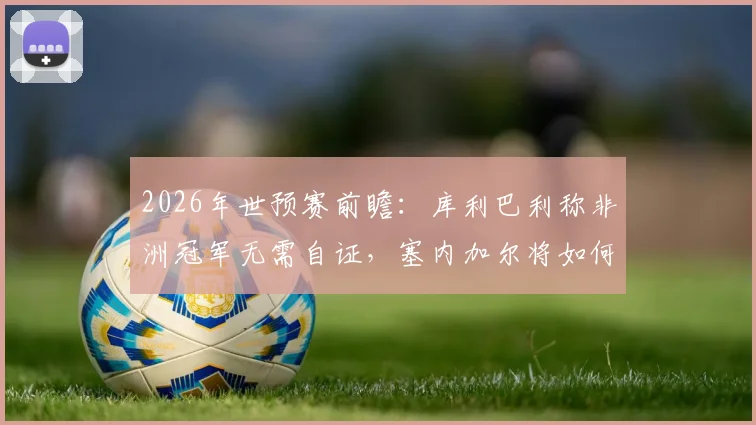 2026年世预赛前瞻:库利巴利称非洲冠军无需自证,塞内加尔将如何全力挑战法国队?
