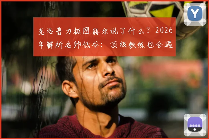 克洛普力挺图赫尔说了什么？2026年解析名帅低谷：顶级教练也会遇平局，出色与否看长期